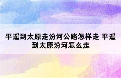 平遥到太原走汾河公路怎样走 平遥到太原汾河怎么走